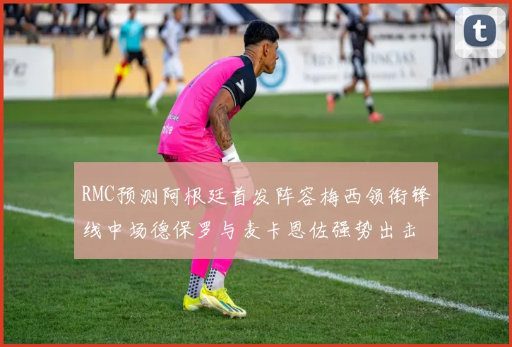 RMC预测阿根廷首发阵容梅西领衔锋线中场德保罗与麦卡恩佐强势出击