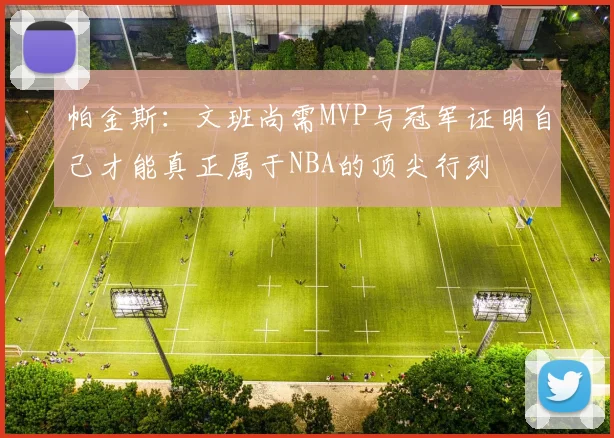 帕金斯：文班尚需MVP与冠军证明自己才能真正属于NBA的顶尖行列