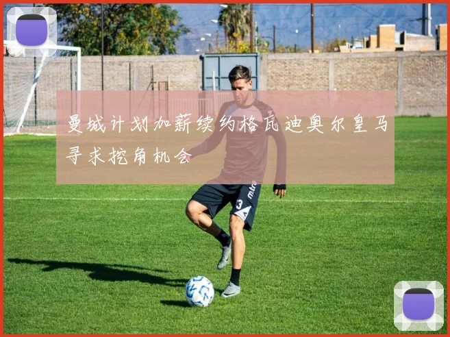 曼城计划加薪续约格瓦迪奥尔皇马寻求挖角机会