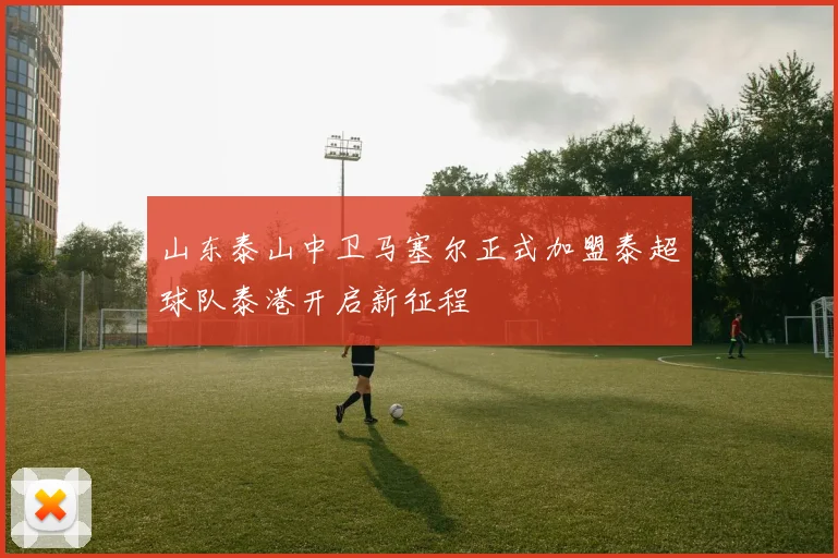 山东泰山中卫马塞尔正式加盟泰超球队泰港开启新征程