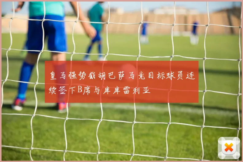 皇马强势截胡巴萨马竞目标球员连续签下B席与库库雷利亚