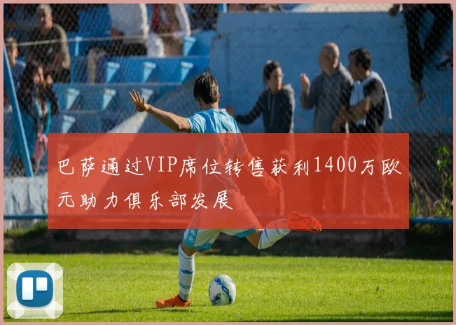 巴萨通过VIP席位转售获利1400万欧元助力俱乐部发展