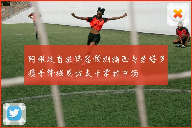 阿根廷首发阵容预测梅西与劳塔罗携手锋线恩佐麦卡掌控中场