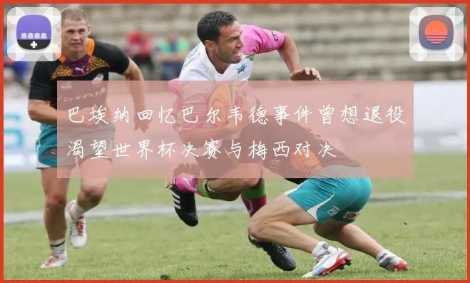 巴埃纳回忆巴尔韦德事件曾想退役渴望世界杯决赛与梅西对决