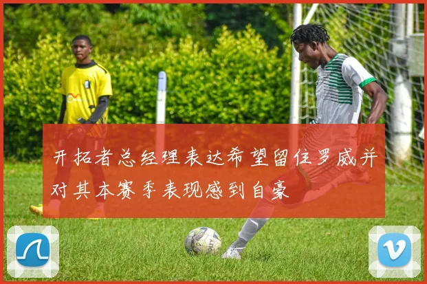 开拓者总经理表达希望留住罗威并对其本赛季表现感到自豪