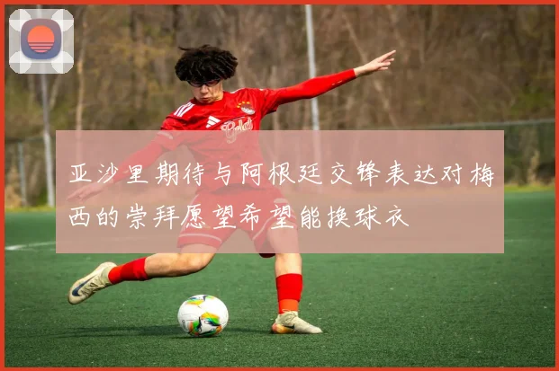 亚沙里期待与阿根廷交锋表达对梅西的崇拜愿望希望能换球衣