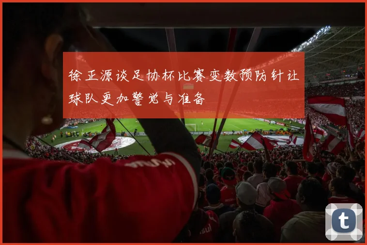 徐正源谈足协杯比赛变数预防针让球队更加警觉与准备
