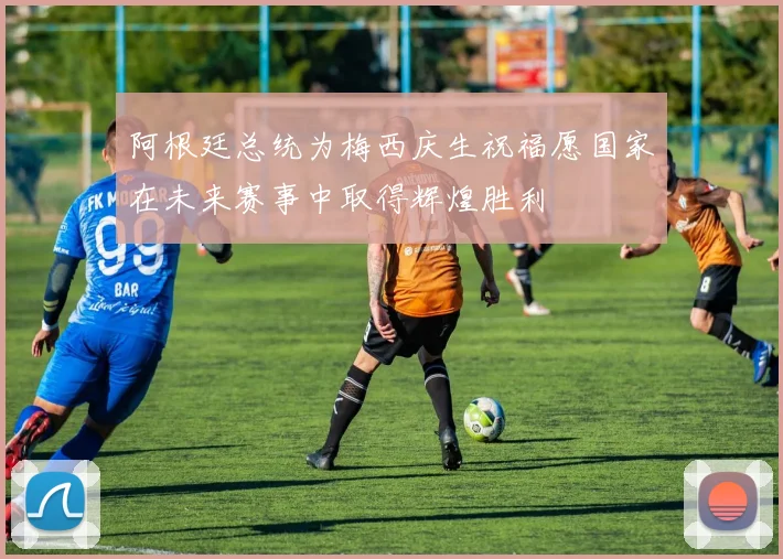 阿根廷总统为梅西庆生祝福愿国家在未来赛事中取得辉煌胜利