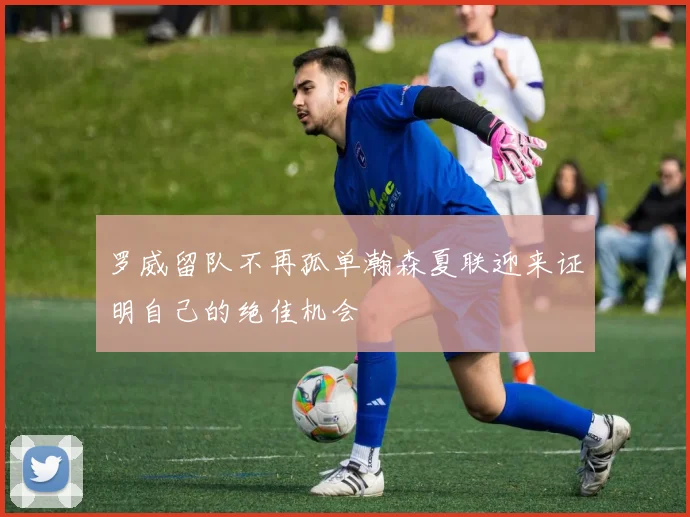 罗威留队不再孤单瀚森夏联迎来证明自己的绝佳机会