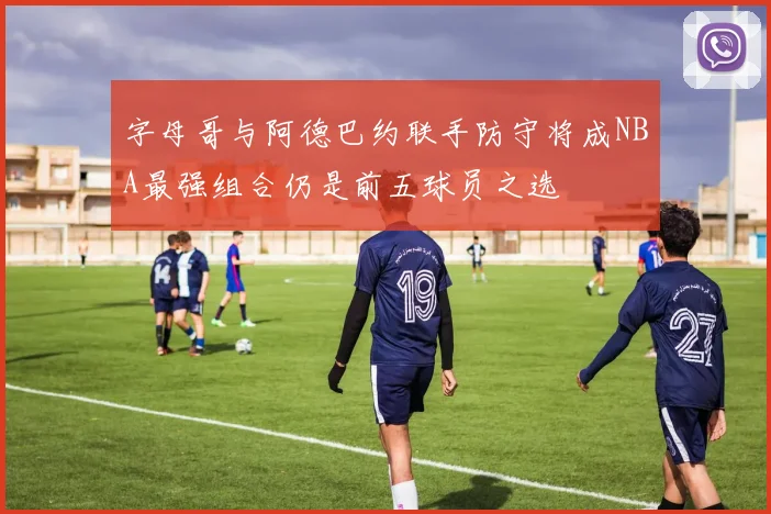 字母哥与阿德巴约联手防守将成NBA最强组合仍是前五球员之选