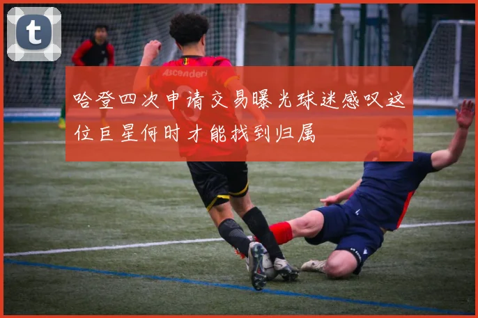 哈登四次申请交易曝光球迷感叹这位巨星何时才能找到归属