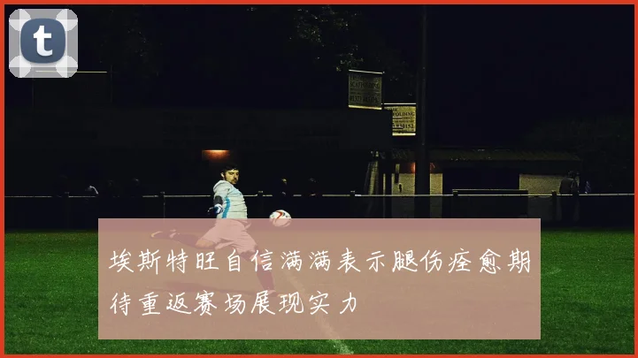 埃斯特旺自信满满表示腿伤痊愈期待重返赛场展现实力