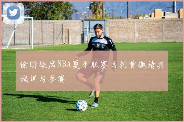 徐昕缺席NBA夏季联赛马刺曾邀请其试训与参赛