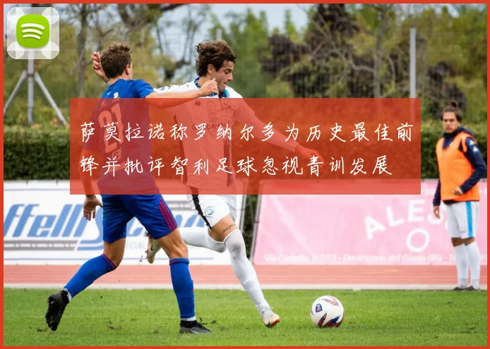 萨莫拉诺称罗纳尔多为历史最佳前锋并批评智利足球忽视青训发展
