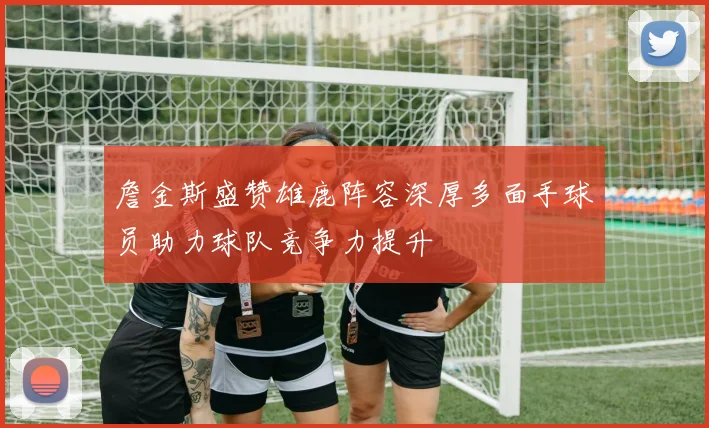 詹金斯盛赞雄鹿阵容深厚多面手球员助力球队竞争力提升