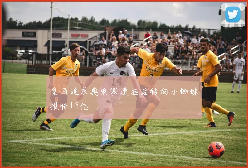 皇马追求奥利塞遭拒后转向小蜘蛛报价15亿