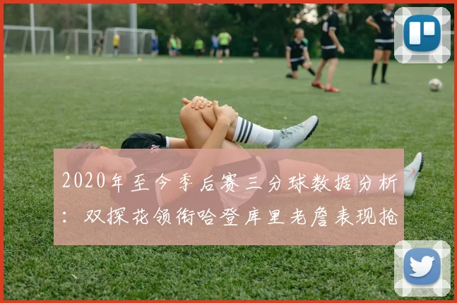 2020年至今季后赛三分球数据分析：双探花领衔哈登库里老詹表现抢眼
