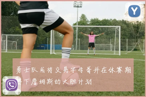 勇士队或将交易字母哥并在休赛期签下詹姆斯的大胆计划