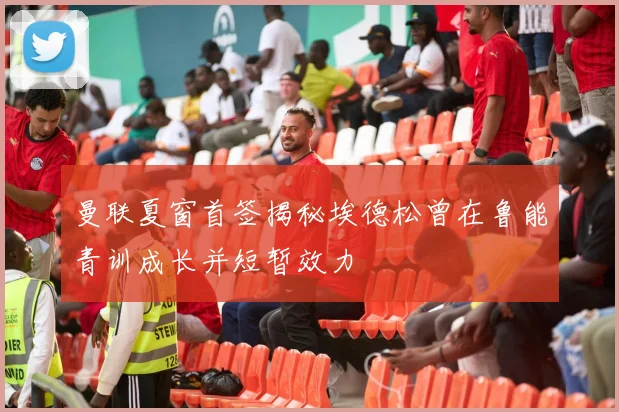 曼联夏窗首签揭秘埃德松曾在鲁能青训成长并短暂效力