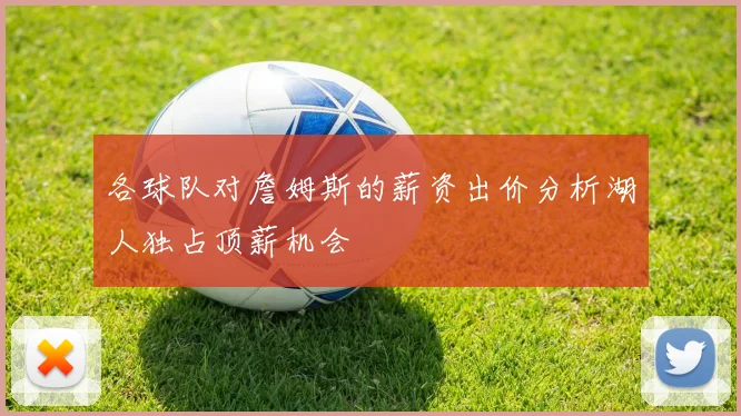 各球队对詹姆斯的薪资出价分析湖人独占顶薪机会